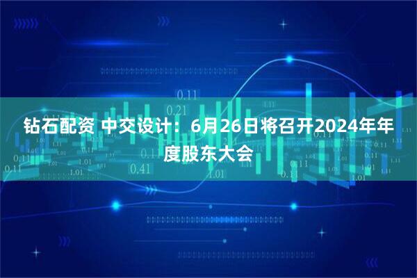钻石配资 中交设计：6月26日将召开2024年年度股东大会