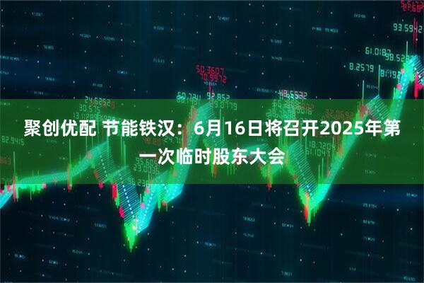聚创优配 节能铁汉：6月16日将召开2025年第一次临时股东大会