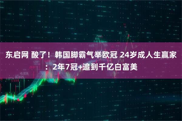 东启网 酸了！韩国脚霸气举欧冠 24岁成人生赢家：2年7冠+追到千亿白富美