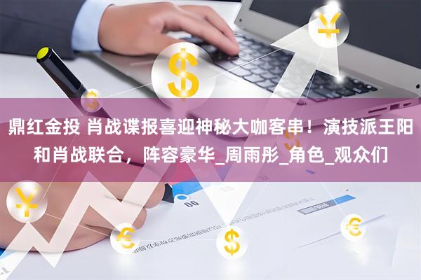鼎红金投 肖战谍报喜迎神秘大咖客串！演技派王阳和肖战联合，阵容豪华_周雨彤_角色_观众们