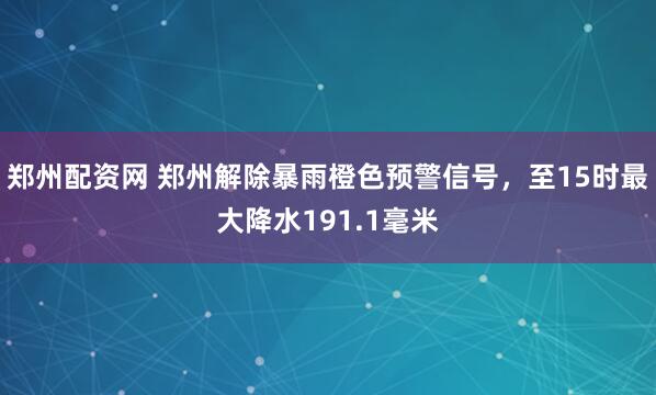 郑州配资网 郑州解除暴雨橙色预警信号，至15时最大降水191.1毫米