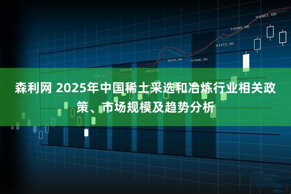 森利网 2025年中国稀土采选和冶炼行业相关政策、市场规模及趋势分析