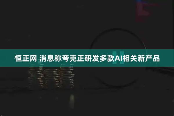 恒正网 消息称夸克正研发多款AI相关新产品