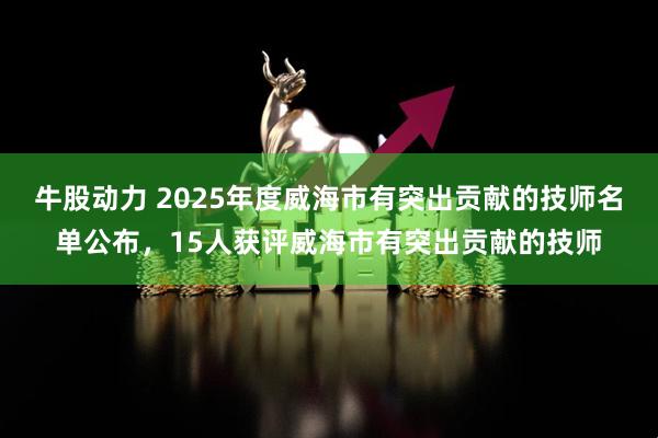 牛股动力 2025年度威海市有突出贡献的技师名单公布，15人获评威海市有突出贡献的技师