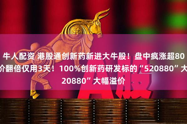 牛人配资 港股通创新药新进大牛股！盘中疯涨超80%，股价翻倍仅用3天！100%创新药研发标的“520880”大幅溢价