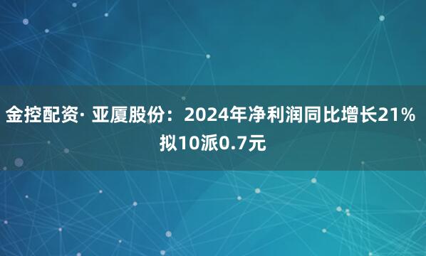 金控配资· 亚厦股份：2024年净利润同比增长21% 拟10派0.7元
